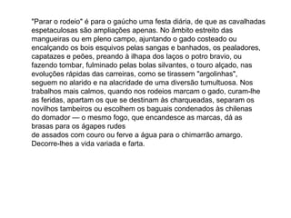 "Parar o rodeio" é para o gaúcho uma festa diária, de que as cavalhadas
espetaculosas são ampliações apenas. No âmbito estreito das
mangueiras ou em pleno campo, ajuntando o gado costeado ou
encalçando os bois esquivos pelas sangas e banhados, os pealadores,
capatazes e peões, preando à ilhapa dos laços o potro bravio, ou
fazendo tombar, fulminado pelas bolas silvantes, o touro alçado, nas
evoluções rápidas das carreiras, como se tirassem "argolinhas",
seguem no alarido e na alacridade de uma diversão tumultuosa. Nos
trabalhos mais calmos, quando nos rodeios marcam o gado, curam-lhe
as feridas, apartam os que se destinam às charqueadas, separam os
novilhos tambeiros ou escolhem os baguais condenados às chilenas
do domador — o mesmo fogo, que encandesce as marcas, dá as
brasas para os ágapes rudes
de assados com couro ou ferve a água para o chimarrão amargo.
Decorre-lhes a vida variada e farta.
 