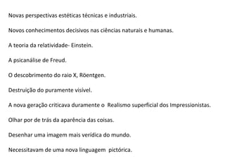 Novas perspectivas estéticas técnicas e industriais.

Novos conhecimentos decisivos nas ciências naturais e humanas.

A teoria da relatividade- Einstein.

A psicanálise de Freud.

O descobrimento do raio X, Röentgen.

Destruição do puramente visível.

A nova geração criticava duramente o Realismo superficial dos Impressionistas.

Olhar por de trás da aparência das coisas.

Desenhar uma imagem mais verídica do mundo.

Necessitavam de uma nova linguagem pictórica.
 