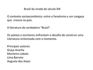 Brasil da virada do século XIX

O contexto socioeconômico: entre o fanatismo e um cangaço
que crescia no país.

A literatura do verdadeiro “Brasil”.

Os poetas e escritores enfrentam o desafio de construir uma
Literatura sintonizada com o momento.

Principais autores:
Graça Aranha
Monteiro Lobato
Lima Barreto
Augusto dos Anjos
 