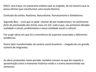 Difícil será traçar um panorama estético que os englobe, de tal maneira que se
possa afirmar que constituíram uma escola literária.

Confusão de estilos: Realismo, Naturalismo, Parnasianismo e Simbolismo.

Segundo Bosi , creio que se pode chamar de pré-modernismo ( no sentimento
forte de premonição dos temas vivos em 22) tudo o que, nas primeiras décadas
realidade o século, problematiza a nossa realidade social e cultural.

Faz surgir obras em que há a convivência de aspectos associados a diferentes
tendências.

Outro fator transformador do cenário social brasileiro – chegada de um grande
número de imigrantes.



As obras produzidas neste período também inovam no que diz respeito à
aproximação entre o momento histórico vivido e a trama desenvolvida nos
romances.
 