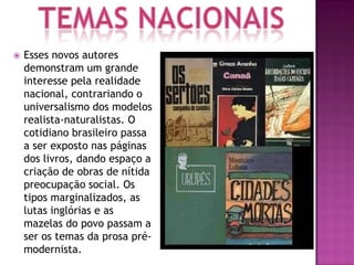    Esses novos autores
    demonstram um grande
    interesse pela realidade
    nacional, contrariando o
    universalismo dos modelos
    realista-naturalistas. O
    cotidiano brasileiro passa
    a ser exposto nas páginas
    dos livros, dando espaço a
    criação de obras de nítida
    preocupação social. Os
    tipos marginalizados, as
    lutas inglórias e as
    mazelas do povo passam a
    ser os temas da prosa pré-
    modernista.
 