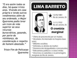 “E era assim todos os
dias, há quase trinta
anos. Vivendo em casa
própria e tendo outros
rendimentos além do
seu ordenado, o Major
Quaresma podia levar
um trem de vida
superior ao seus
recursos
burocráticos, gozando,
por parte da
vizinhança, da
consideração e respeito
de homem abastado.”

 Triste Fim de Policarpo
              Quaresma
 