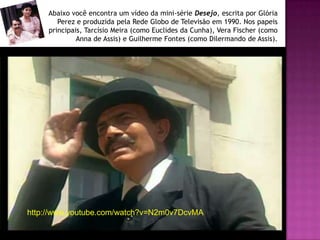 Abaixo você encontra um vídeo da mini-série Desejo, escrita por Glória
        Perez e produzida pela Rede Globo de Televisão em 1990. Nos papeis
     principais, Tarcísio Meira (como Euclides da Cunha), Vera Fischer (como
              Anna de Assis) e Guilherme Fontes (como Dilermando de Assis).




http://www.youtube.com/watch?v=N2m0v7DcvMA
 