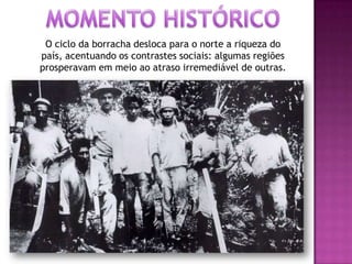 O ciclo da borracha desloca para o norte a riqueza do
país, acentuando os contrastes sociais: algumas regiões
prosperavam em meio ao atraso irremediável de outras.
 