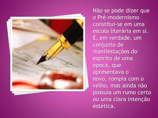 Não se pode dizer que
o Pré-modernismo
constitui-se em uma
escola literária em si.
É, em verdade, um
conjunto de
manifestações do
espírito de uma
época, que
apresentava o
novo, rompia com o
velho, mas ainda não
possuía um rumo certo
ou uma clara intenção
estética.
 