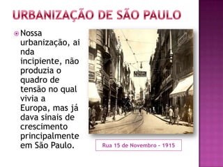  Nossa
 urbanização, ai
 nda
 incipiente, não
 produzia o
 quadro de
 tensão no qual
 vivia a
 Europa, mas já
 dava sinais de
 crescimento
 principalmente
 em São Paulo.     Rua 15 de Novembro - 1915
 
