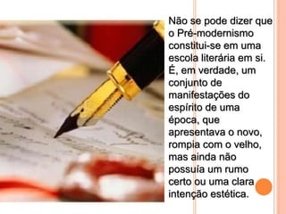 Não se pode dizer que
o Pré-modernismo
constitui-se em uma
escola literária em si.
É, em verdade, um
conjunto de
manifestações do
espírito de uma
época, que
apresentava o novo,
rompia com o velho,
mas ainda não
possuía um rumo
certo ou uma clara
intenção estética.
 