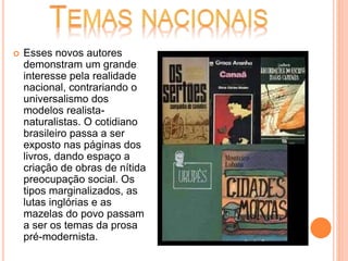  Esses novos autores
demonstram um grande
interesse pela realidade
nacional, contrariando o
universalismo dos
modelos realista-
naturalistas. O cotidiano
brasileiro passa a ser
exposto nas páginas dos
livros, dando espaço a
criação de obras de nítida
preocupação social. Os
tipos marginalizados, as
lutas inglórias e as
mazelas do povo passam
a ser os temas da prosa
pré-modernista.
 