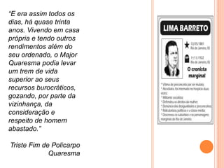 “E era assim todos os
dias, há quase trinta
anos. Vivendo em casa
própria e tendo outros
rendimentos além do
seu ordenado, o Major
Quaresma podia levar
um trem de vida
superior ao seus
recursos burocráticos,
gozando, por parte da
vizinhança, da
consideração e
respeito de homem
abastado.”
Triste Fim de Policarpo
Quaresma
 