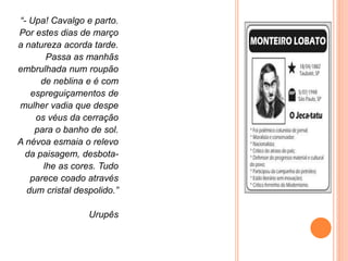 “- Upa! Cavalgo e parto.
Por estes dias de março
a natureza acorda tarde.
Passa as manhãs
embrulhada num roupão
de neblina e é com
espreguiçamentos de
mulher vadia que despe
os véus da cerração
para o banho de sol.
A névoa esmaia o relevo
da paisagem, desbota-
lhe as cores. Tudo
parece coado através
dum cristal despolido.”
Urupês
 