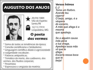 Versos Íntimos
(...)
Toma um fósforo.
Acende teu
cigarro!
O beijo, amigo, é a
véspera
do escarro,
A mão que afaga é a
mesma
que apedreja.
Se a alguém causa
inda pena
a tua chaga,
Apedreja essa mão
vil que te
afaga,
Escarra nessa boca
que te
beija!
 
