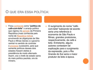 O QUE ERA ESSA POLÍTICA:
 Ficou conhecida como "política do
café-com-leite" o arranjo político
que vigorou no período da Primeira
República (mais conhecida pelo
nome de República Velha),
envolvendo as oligarquias de São
Paulo e Minas Gerais e o governo
central no sentido de controlar
o processo sucessório, para que
somente políticos desses dois
estados fossem eleitos à
presidência de modo alternado.
Assim, ora o chefe de estado sairia
do meio político paulista, ora do
mineiro.
 O surgimento do nome "café-
com-leite" batizando tal acordo
seria uma referência à
economia de São Paulo e
Minas, grandes produtores,
respectivamente, de café e
leite. Entretanto, alguns
autores contestam tal
explicação para o surgimento
da expressão, pois o Rio
Grande do Sul seria o maior
produtor de leite à época.
 
