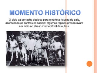 O ciclo da borracha desloca para o norte a riqueza do país,
acentuando os contrastes sociais: algumas regiões prosperavam
em meio ao atraso irremediável de outras.
 