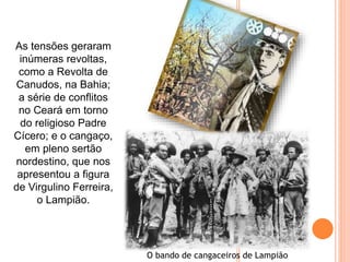 As tensões geraram
inúmeras revoltas,
como a Revolta de
Canudos, na Bahia;
a série de conflitos
no Ceará em torno
do religioso Padre
Cícero; e o cangaço,
em pleno sertão
nordestino, que nos
apresentou a figura
de Virgulino Ferreira,
o Lampião.
O bando de cangaceiros de Lampião
 