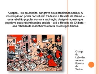 A capital, Rio de Janeiro, sangrava seus problemas sociais. A
insurreição ao poder constituído foi desde a Revolta da Vacina –
uma rebelião popular contra a vacinação obrigatória, mas que
guardava suas reivindicações sociais – até a Revolta da Chibata –
uma rebelião de marinheiros contra os castigos físicos.
Charge
de
Leônidas
sobre a
Revolta
da
Vacina
 