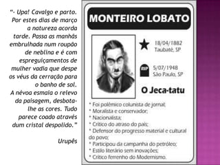 “- Upa! Cavalgo e parto.
Por estes dias de março
a natureza acorda
tarde. Passa as manhãs
embrulhada num roupão
de neblina e é com
espreguiçamentos de
mulher vadia que despe
os véus da cerração para
o banho de sol.
A névoa esmaia o relevo
da paisagem, desbota-
lhe as cores. Tudo
parece coado através
dum cristal despolido.”
Urupês
 