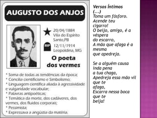 Versos Íntimos
(...)
Toma um fósforo.
Acende teu
cigarro!
O beijo, amigo, é a
véspera
do escarro,
A mão que afaga é a
mesma
que apedreja.
Se a alguém causa
inda pena
a tua chaga,
Apedreja essa mão vil
que te
afaga,
Escarra nessa boca
que te
beija!
 