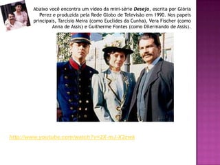 Abaixo você encontra um vídeo da mini-série Desejo, escrita por Glória
Perez e produzida pela Rede Globo de Televisão em 1990. Nos papeis
principais, Tarcísio Meira (como Euclides da Cunha), Vera Fischer (como
Anna de Assis) e Guilherme Fontes (como Dilermando de Assis).
http://www.youtube.com/watch?v=2X-mJ-X2cwk
 