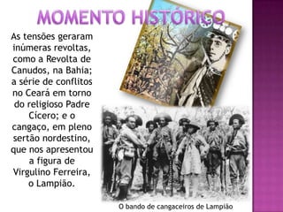 As tensões geraram
inúmeras revoltas,
como a Revolta de
Canudos, na Bahia;
a série de conflitos
no Ceará em torno
do religioso Padre
Cícero; e o
cangaço, em pleno
sertão nordestino,
que nos apresentou
a figura de
Virgulino Ferreira,
o Lampião.
O bando de cangaceiros de Lampião
 