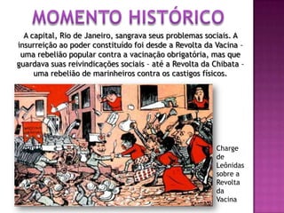 A capital, Rio de Janeiro, sangrava seus problemas sociais. A
insurreição ao poder constituído foi desde a Revolta da Vacina –
uma rebelião popular contra a vacinação obrigatória, mas que
guardava suas reivindicações sociais – até a Revolta da Chibata –
uma rebelião de marinheiros contra os castigos físicos.
Charge
de
Leônidas
sobre a
Revolta
da
Vacina
 