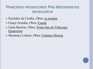 PRINCIPAIS PROSADORES PRÉ-MODERNISTAS
BRASILEIROS
 Euclides da Cunha. Obra: os sertões
 Graça Aranha. Obra: Canaã
 Lima Barreto. Obra: Triste fim de Policarpo
Quaresma
 Monteiro Lobato. Obra: Cidades Mortas
 