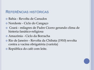 REFERÊNCIAS HISTÓRICAS
 Bahia - Revolta de Canudos
 Nordeste - Ciclo do Cangaço
 Ceará - milagres de Padre Cícero gerando clima de
histeria fanático-religiosa
 Amazônia - Ciclo da Borracha
 Rio de Janeiro - Revolta da Chibata (1910) revolta
contra a vacina obrigatória (varíola)
 República do café com leite.
 