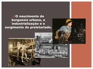 O nascimento da
burguesia urbana, a
industrialização e o
surgimento do proletariado.
 
