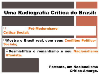 Uma Radiografia Crítica do Brasil:
No geral, o Pré-Modernismo é uma literatura de
Crítica Social;
Mostra o Brasil real, com seus Conflitos Político-
Sociais;
Desmistifica o romantismo e seu Nacionalismo
Ufanista.
Portanto, um Nacionalismo
Crítico-Amargo.
 