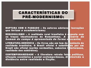 CARACTERÍSTICAS DO
PRÉ-MODERNISMO:
RUPTURA COM O PASSADO – Os autores adotaram inovações
que feriam o academicismo;
REGIONALISMO – A realidade rural brasileira é exposta sem
os traços idealizadores do Romantismo. A miséria do
homem do campo é apresentada de forma chocante;
LITERATURA-DENÚNCIA – Os livros são em tom de denúncia da
realidade brasileira. O Brasil oficial é substituído por um
Brasil não oficial (sertão nordestino, caboclos interioranos,
realidade dos subúrbios);
CONTEMPORANEIDADE – A literatura retrata fatos políticos,
situação econômica e social contemporâneos, diminuindo a
distância entre realidade e ficção.
 