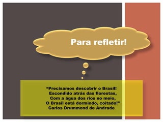 Para refletir!
“Precisamos descobrir o Brasil!
Escondido atrás das florestas,
Com a água dos rios no meio,
O Brasil está dormindo, coitado!”
Carlos Drummond de Andrade
 