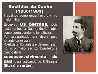 Euclides da Cunha
(1866/1909)
Trabalhou como engenheiro civil no
meio militar.
Escreveu Os Sertões, pois
testemunhou a Guerra de Canudos
como correspondente jornalístico.
Foi assassinado em duelo pelo
amante da esposa.
Positivista, florianista e determinista.
Foi o primeiro escritor brasileiro a
diagnosticar o
subdesenvolvimento do
país, diagnosticando os 2 Brasis
(litoral e sertão).
Imagem: Euclides da Cunha / Domínio Público
 