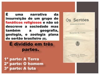 É uma narrativa da
insurreição de um grupo de
fanáticos religiosos e não só
descreve a sociedade mas
também a geografia,
geologia, e zoologia plana
do sertão brasileiro (8).
É dividido em três
partes.
1ª parte: A Terra
2ª parte: O homem
3ª parte: A luta
Imagem:Capade“OsSertões”,1902/Domíniopúblico
 