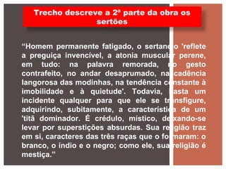 “Homem permanente fatigado, o sertanejo 'reflete
a preguiça invencível, a atonia muscular perene,
em tudo: na palavra remorada, no gesto
contrafeito, no andar desaprumado, na cadência
langorosa das modinhas, na tendência constante à
imobilidade e à quietude'. Todavia, basta um
incidente qualquer para que ele se transfigure,
adquirindo, subitamente, a característica de um
'titã dominador. É crédulo, místico, deixando-se
levar por superstições absurdas. Sua religião traz
em si, caracteres das três raças que o formaram: o
branco, o índio e o negro; como ele, sua religião é
mestiça.”
Trecho descreve a 2ª parte da obra os
sertões
 