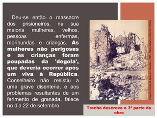 . Deu-se então o massacre
dos prisioneiros, na sua
maioria mulheres, velhos,
pessoas enfermas,
moribundas e crianças. As
mulheres não perigosas
e as crianças foram
poupadas da 'degola',
que deveria ocorrer após
um viva à República.
Conselheiro não resistiu a
uma grave disenteria, e aos
problemas resultantes de um
ferimento de granada, falece
no dia 22 de setembro. Trecho descreve a 3ª parte da
obra
Imagem:RuínasdeIgrejaemCanudos,1897/Fláviodebarros/DomínioPúblico
 