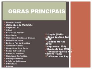Urupês (1919)
Ideias de Jeca Tatu
(1918)
Cidades Mortas
(1919)
Negrinha (1920)
Mundo da Lua (1923)
O Macaco que se Fez
Homem (1923)
O Choque das Raças
OBRAS PRINCIPAIS
 Literatura Infantil:
 Reinações de Narizinho
 Viagem ao Céu
 O Saci
 Caçadas de Pedrinho
 Hans Staden
 Histórias do Mundo para Crianças
 Memórias de Emília
 Emília no País da Gramática
 Aritmética de Emília
 Geografia de Dona Benta
 Serões de Dona Benta
 O Poço do Visconde
 Histórias de Tia Nastácia
 O Pica-pau Amarelo
 A Reforma da Natureza
 O Minotauro
 Fábulas
 
