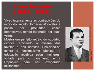 Lima Barreto
(1881/ 1922)
Viveu intensamente as contradições do
início do século, torna-se alcoólatra e
passa por profundas crises
depressivas, sendo internado por duas
vezes.
Mostra um perfeito retrato do subúrbio
carioca, criticando a miséria das
favelas e dos cortiços. Posiciona-se
contra o nacionalismo ufanista, a
educação recebida pelas mulheres,
voltada para o casamento e a
República com seu exagerado
militarismo.
Imagem:RetratodeLimaBarreto,autoredatadesconhecidos
/DomínioPúblico
 