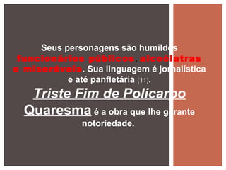 Seus personagens são humildes
funcionários públicos, alcoólatras
e miseráveis. Sua linguagem é jornalística
e até panfletária (11).
Triste Fim de Policarpo
Quaresma é a obra que lhe garante
notoriedade.
 