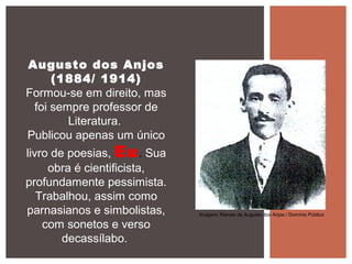 Augusto dos Anjos
(1884/ 1914)
Formou-se em direito, mas
foi sempre professor de
Literatura.
Publicou apenas um único
livro de poesias, Eu. Sua
obra é cientificista,
profundamente pessimista.
Trabalhou, assim como
parnasianos e simbolistas,
com sonetos e verso
decassílabo.
Imagem: Retrato de Augusto dos Anjos / Domínio Público
 