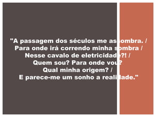 "A passagem dos séculos me assombra. /
Para onde irá correndo minha sombra /
Nesse cavalo de eletricidade?! /
Quem sou? Para onde vou?
Qual minha origem? /
E parece-me um sonho a realidade."
 