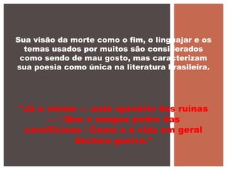 Sua visão da morte como o fim, o linguajar e os
temas usados por muitos são considerados
como sendo de mau gosto, mas caracterizam
sua poesia como única na literatura brasileira.
"Já o verme — este operário das ruínas
— / Que o sangue podre das
carnificinas / Come e à vida em geral
declara guerra."
 