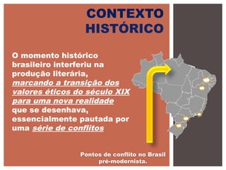 CONTEXTO
HISTÓRICO
O momento histórico
brasileiro interferiu na
produção literária,
marcando a transição dos
valores éticos do século XIX
para uma nova realidade
que se desenhava,
essencialmente pautada por
uma série de conflitos
Pontos de conflito no Brasil
pré-modernista.
 