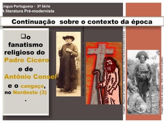 Continuação sobre o contexto da época
o
fanatismo
religioso do
Padre Cícero
e de
Antônio Conselheiro
e o cangaço,
no Nordeste (3)
.
Língua Portuguesa - 3ª Série
A literatura Pré-modernista
Imagem:retratosdocangaço,1936-37/Domíniopúblico
Imagem:PadreCícero.1934/AutorDesconhecido/Domíniopúblico
Imagem:AlegoriadeCanudos/AndréKoehne/GNUFreeDocumentationlicense
 