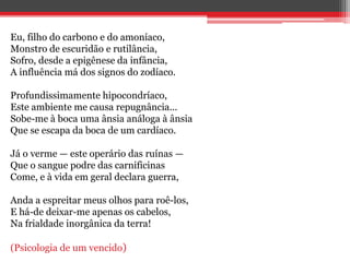 Eu, filho do carbono e do amoníaco,
Monstro de escuridão e rutilância,
Sofro, desde a epigênese da infância,
A influência má dos signos do zodíaco.
Profundissimamente hipocondríaco,
Este ambiente me causa repugnância...
Sobe-me à boca uma ânsia análoga à ânsia
Que se escapa da boca de um cardíaco.
Já o verme — este operário das ruínas —
Que o sangue podre das carnificinas
Come, e à vida em geral declara guerra,
Anda a espreitar meus olhos para roê-los,
E há-de deixar-me apenas os cabelos,
Na frialdade inorgânica da terra!
(Psicologia de um vencido)
 