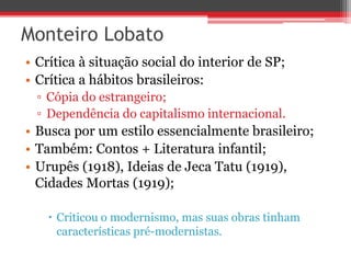 Monteiro Lobato
• Crítica à situação social do interior de SP;
• Crítica a hábitos brasileiros:
▫ Cópia do estrangeiro;
▫ Dependência do capitalismo internacional.
• Busca por um estilo essencialmente brasileiro;
• Também: Contos + Literatura infantil;
• Urupês (1918), Ideias de Jeca Tatu (1919),
Cidades Mortas (1919);
 Criticou o modernismo, mas suas obras tinham
características pré-modernistas.
 