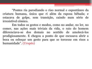 “Pontes ria parodiando o riso normal e espontâneo da
criatura humana, única que ri além da raposa bêbada; e
estacava de golpe, sem transição, caindo num sério de
irresistível cômico.
Em todos os gestos e modos, como no andar, no ler, no
comer, nas ações mais triviais da vida, o raio do homem
diferenciava-se dos demais no sentido de amolecá-los
prodigiosamente. E chegou a ponto de que escusava abrir a
boca ou esboçar um gesto para que se torcesse em risos a
humanidade”. (Urupês)
 