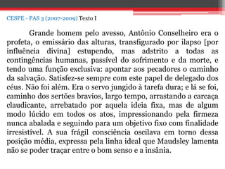 CESPE - PAS 3 (2007-2009) Texto I
Grande homem pelo avesso, Antônio Conselheiro era o
profeta, o emissário das alturas, transfigurado por ilapso [por
influência divina] estupendo, mas adstrito a todas as
contingências humanas, passível do sofrimento e da morte, e
tendo uma função exclusiva: apontar aos pecadores o caminho
da salvação. Satisfez-se sempre com este papel de delegado dos
céus. Não foi além. Era o servo jungido à tarefa dura; e lá se foi,
caminho dos sertões bravios, largo tempo, arrastando a carcaça
claudicante, arrebatado por aquela ideia fixa, mas de algum
modo lúcido em todos os atos, impressionando pela firmeza
nunca abalada e seguindo para um objetivo fixo com finalidade
irresistível. A sua frágil consciência oscilava em torno dessa
posição média, expressa pela linha ideal que Maudsley lamenta
não se poder traçar entre o bom senso e a insânia.
 