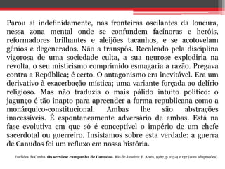 Parou aí indefinidamente, nas fronteiras oscilantes da loucura,
nessa zona mental onde se confundem facínoras e heróis,
reformadores brilhantes e aleijões tacanhos, e se acotovelam
gênios e degenerados. Não a transpôs. Recalcado pela disciplina
vigorosa de uma sociedade culta, a sua neurose explodiria na
revolta, o seu misticismo comprimido esmagaria a razão. Pregava
contra a República; é certo. O antagonismo era inevitável. Era um
derivativo à exacerbação mística; uma variante forçada ao delírio
religioso. Mas não traduzia o mais pálido intuito político: o
jagunço é tão inapto para apreender a forma republicana como a
monárquico-constitucional. Ambas lhe são abstrações
inacessíveis. É espontaneamente adversário de ambas. Está na
fase evolutiva em que só é conceptível o império de um chefe
sacerdotal ou guerreiro. Insistamos sobre esta verdade: a guerra
de Canudos foi um refluxo em nossa história.
Euclides da Cunha. Os sertões: campanha de Canudos. Rio de Janeiro: F. Alves, 1987, p.103-4 e 137 (com adaptações).
 