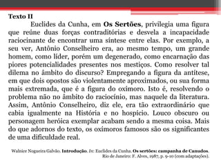 Texto II
Euclides da Cunha, em Os Sertões, privilegia uma figura
que reúne duas forças contraditórias e desvela a incapacidade
raciocinante de encontrar uma síntese entre elas. Por exemplo, a
seu ver, Antônio Conselheiro era, ao mesmo tempo, um grande
homem, como líder, porém um degenerado, como encarnação das
piores potencialidades presentes nos mestiços. Como resolver tal
dilema no âmbito do discurso? Empregando a figura da antítese,
em que dois opostos são violentamente aproximados, ou sua forma
mais extremada, que é a figura do oxímoro. Isto é, resolvendo o
problema não no âmbito do raciocínio, mas naquele da literatura.
Assim, Antônio Conselheiro, diz ele, era tão extraordinário que
cabia igualmente na História e no hospício. Louco obscuro ou
personagem heróica exemplar acabam sendo a mesma coisa. Mais
do que adornos do texto, os oxímoros famosos são os significantes
de uma dificuldade real.
Walnice Nogueira Galvão. Introdução. In: Euclides da Cunha. Os sertões: campanha de Canudos.
Rio de Janeiro: F. Alves, 1987, p. 9-10 (com adaptações).
 