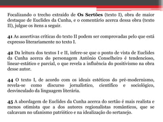 Focalizando o trecho extraído de Os Sertões (texto I), obra de maior
destaque de Euclides da Cunha, e o comentário acerca dessa obra (texto
II), julgue os itens a seguir.
41 As assertivas críticas do texto II podem ser comprovadas pelo que está
expresso literariamente no texto I.
42 Da leitura dos textos I e II, infere-se que o ponto de vista de Euclides
da Cunha acerca do personagem Antônio Conselheiro é tendencioso,
linear-estático e parcial, o que revela a influência do positivismo na obra
desse autor.
44 O texto I, de acordo com os ideais estéticos do pré-modernismo,
revela-se como discurso jornalístico, científico e sociológico,
desvinculado da linguagem literária.
45 A abordagem de Euclides da Cunha acerca do sertão é mais realista e
menos otimista que a dos autores regionalistas românticos, que se
calcavam no ufanismo patriótico e na idealização do sertanejo.
 