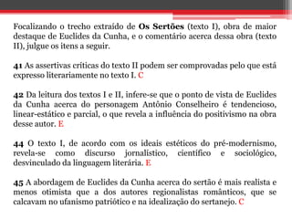 Focalizando o trecho extraído de Os Sertões (texto I), obra de maior
destaque de Euclides da Cunha, e o comentário acerca dessa obra (texto
II), julgue os itens a seguir.
41 As assertivas críticas do texto II podem ser comprovadas pelo que está
expresso literariamente no texto I. C
42 Da leitura dos textos I e II, infere-se que o ponto de vista de Euclides
da Cunha acerca do personagem Antônio Conselheiro é tendencioso,
linear-estático e parcial, o que revela a influência do positivismo na obra
desse autor. E
44 O texto I, de acordo com os ideais estéticos do pré-modernismo,
revela-se como discurso jornalístico, científico e sociológico,
desvinculado da linguagem literária. E
45 A abordagem de Euclides da Cunha acerca do sertão é mais realista e
menos otimista que a dos autores regionalistas românticos, que se
calcavam no ufanismo patriótico e na idealização do sertanejo. C
 